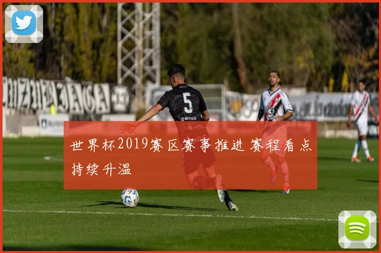世界杯2019赛区赛事推进 赛程看点持续升温
