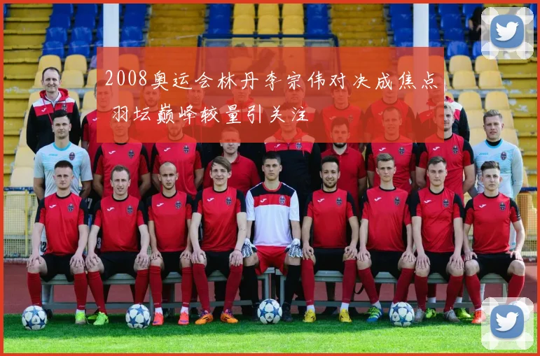 2008奥运会林丹李宗伟对决成焦点 羽坛巅峰较量引关注