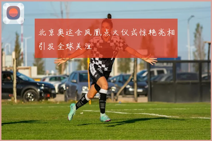 北京奥运会凤凰点火仪式惊艳亮相引发全球关注