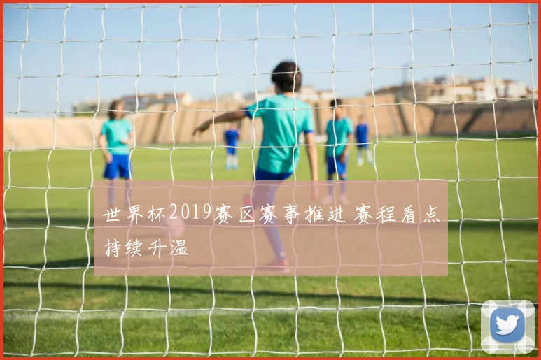 世界杯2019赛区赛事推进 赛程看点持续升温